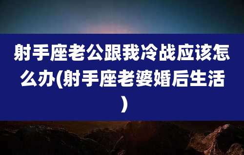 射手座老公跟我冷战应该怎么办(射手座老婆婚后生活）