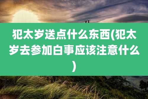犯太岁送点什么东西(犯太岁去参加白事应该注意什么)