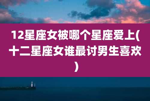 12星座女被哪个星座爱上(十二星座女谁最讨男生喜欢）