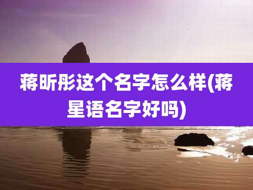 蒋昕彤这个名字怎么样(蒋星语名字好吗)