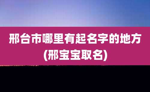 邢台市哪里有起名字的地方(邢宝宝取名)