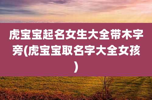 虎宝宝起名女生大全带木字旁(虎宝宝取名字大全女孩)