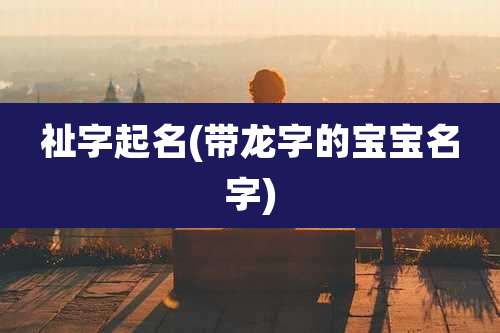祉字起名(带龙字的宝宝名字)