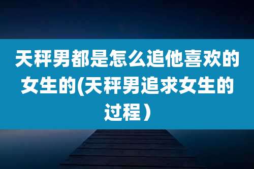 天秤男都是怎么追他喜欢的女生的(天秤男追求女生的过程)