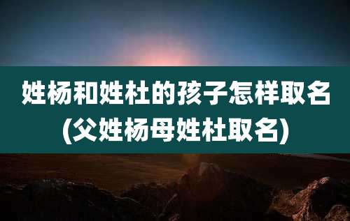 姓杨和姓杜的孩子怎样取名(父姓杨母姓杜取名)