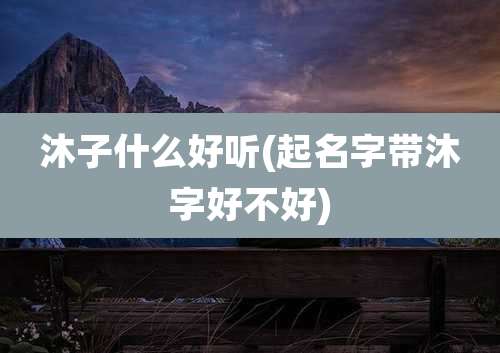 沐子什么好听(起名字带沐字好不好)