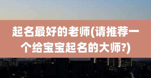 起名最好的老师(请推荐一个给宝宝起名的大师?)