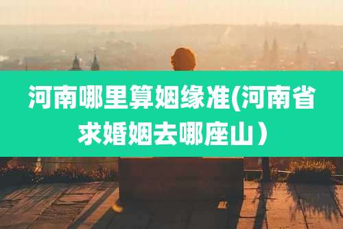 河南哪里算姻缘准(河南省求婚姻去哪座山)