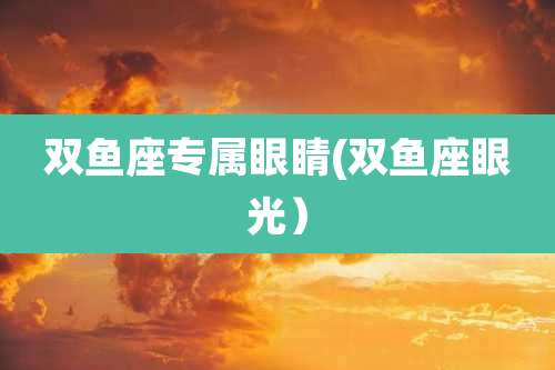 双鱼座专属眼睛(双鱼座眼光)