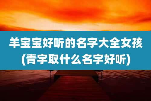 羊宝宝好听的名字大全女孩(青字取什么名字好听)