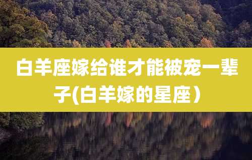 白羊座嫁给谁才能被宠一辈子(白羊嫁的星座)