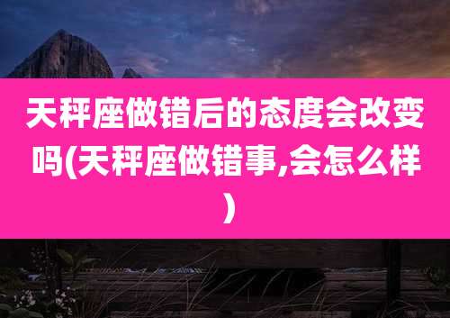 天秤座做错后的态度会改变吗(天秤座做错事,会怎么样)