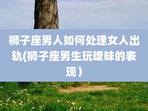 狮子座男人如何处理女人出轨(狮子座男生玩暧昧的表现)