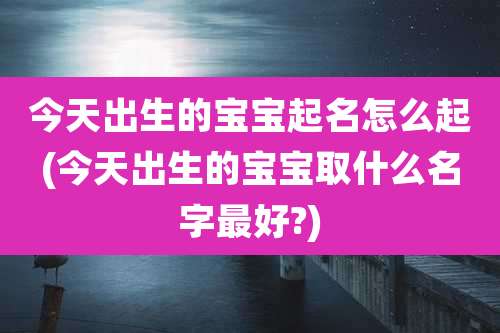 今天出生的宝宝起名怎么起(今天出生的宝宝取什么名字最好?)