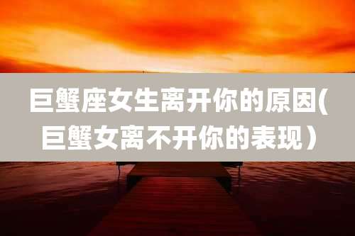 巨蟹座女生离开你的原因(巨蟹女离不开你的表现)