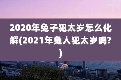 2020年兔子犯太岁怎么化解(2021年兔人犯太岁吗?)