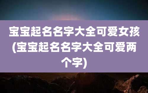 宝宝起名名字大全可爱女孩(宝宝起名名字大全可爱两个字)