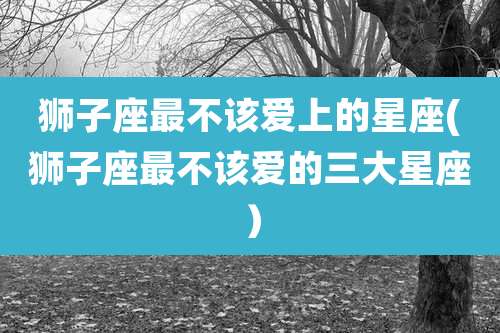 狮子座最不该爱上的星座(狮子座最不该爱的三大星座)