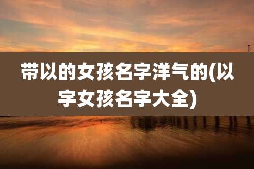 带以的女孩名字洋气的(以字女孩名字大全)