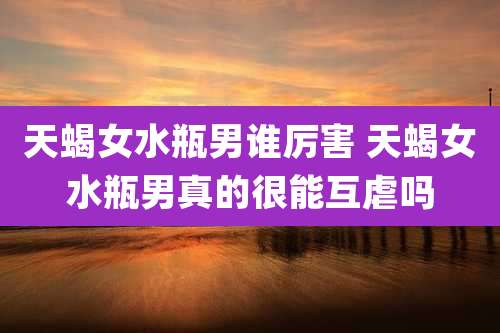 天蝎女水瓶男谁厉害 天蝎女水瓶男真的很能互虐吗