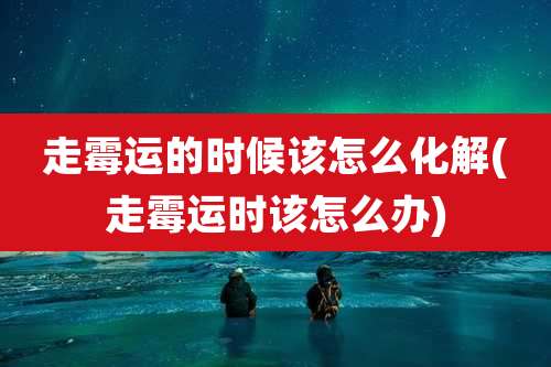 走霉运的时候该怎么化解(走霉运时该怎么办)