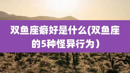 双鱼座癖好是什么(双鱼座的5种怪异行为)