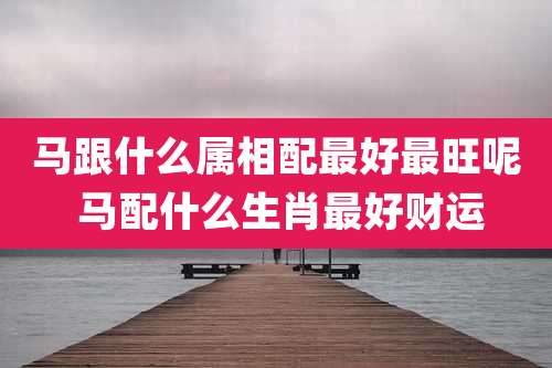 马跟什么属相配最好最旺呢 马配什么生肖最好财运
