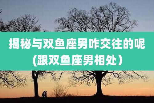 揭秘与双鱼座男咋交往的呢(跟双鱼座男相处)