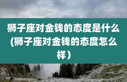 狮子座对金钱的态度是什么(狮子座对金钱的态度怎么样)