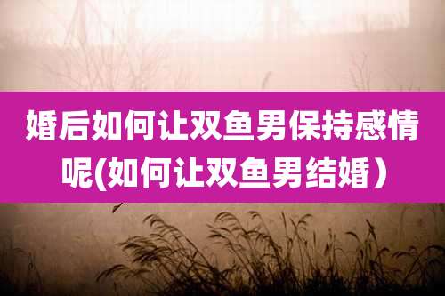 婚后如何让双鱼男保持感情呢(如何让双鱼男结婚)