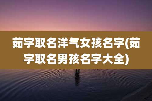 茹字取名洋气女孩名字(茹字取名男孩名字大全)