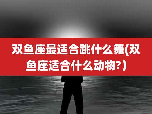 双鱼座最适合跳什么舞(双鱼座适合什么动物?）