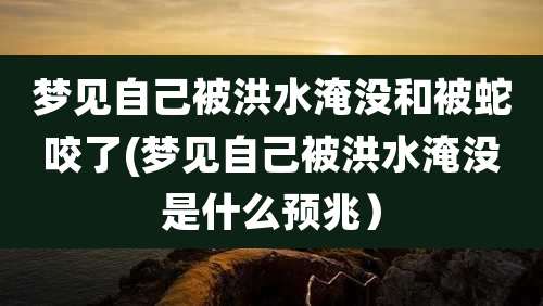 梦见自己被洪水淹没和被蛇咬了(梦见自己被洪水淹没是什么预兆)
