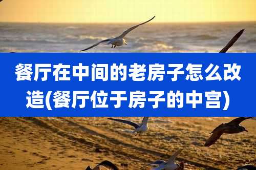 餐厅在中间的老房子怎么改造(餐厅位于房子的中宫)