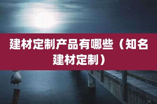 建材定制产品有哪些(知名建材定制)