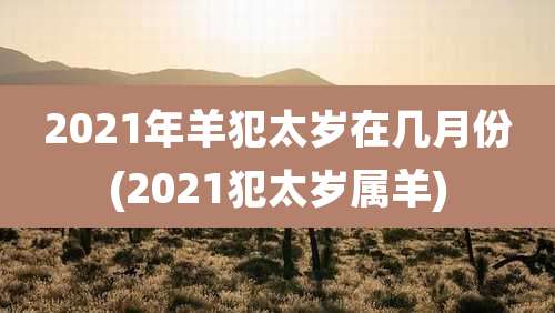 2021年羊犯太岁在几月份(2021犯太岁属羊)