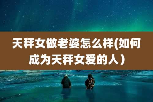 天秤女做老婆怎么样(如何成为天秤女爱的人)