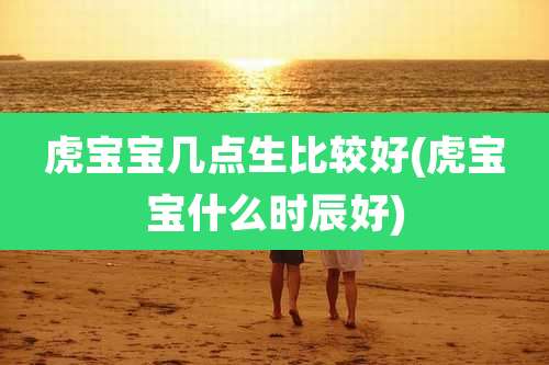 虎宝宝几点生比较好(虎宝宝什么时辰好)