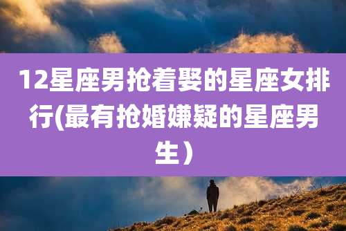 12星座男抢着娶的星座女排行(最有抢婚嫌疑的星座男生)