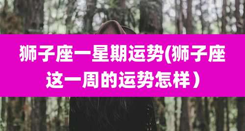 狮子座一星期运势(狮子座这一周的运势怎样)