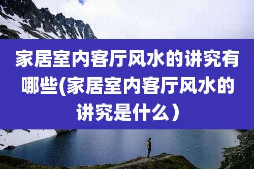 家居室内客厅风水的讲究有哪些(家居室内客厅风水的讲究是什么)