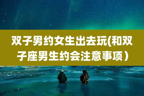 双子男约女生出去玩(和双子座男生约会注意事项)