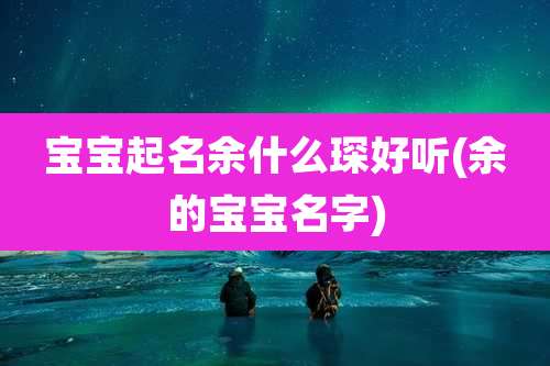 宝宝起名余什么琛好听(余的宝宝名字)