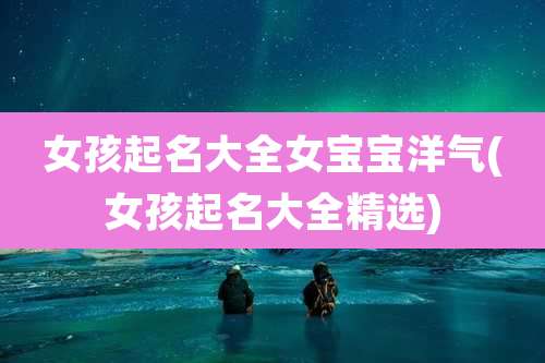 女孩起名大全女宝宝洋气(女孩起名大全精选)
