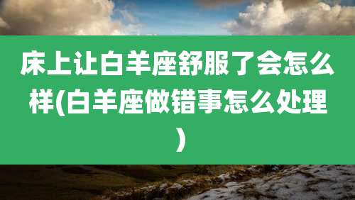 床上让白羊座舒服了会怎么样(白羊座做错事怎么处理)
