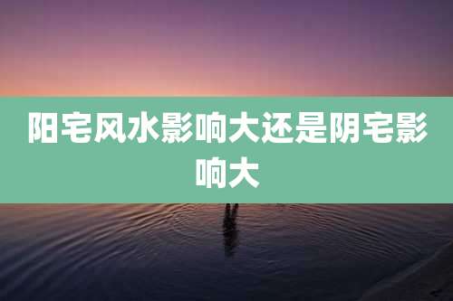 阳宅风水影响大还是阴宅影响大