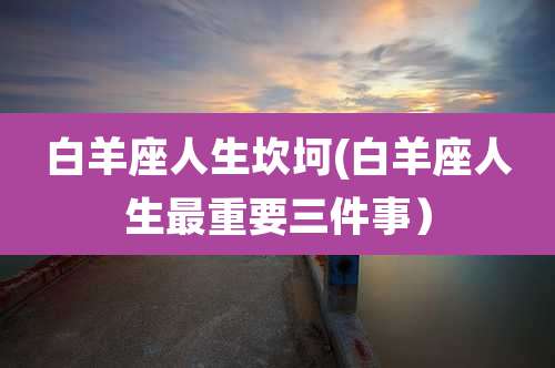 白羊座人生坎坷(白羊座人生最重要三件事）