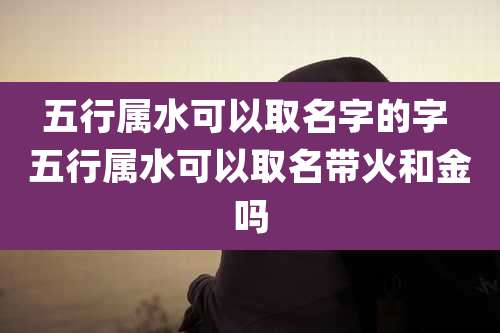 五行属水可以取名字的字 五行属水可以取名带火和金吗