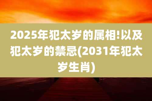 2025年犯太岁的属相!以及犯太岁的禁忌(2031年犯太岁生肖)