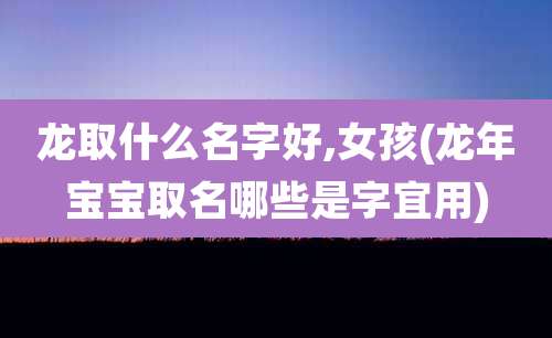 龙取什么名字好,女孩(龙年宝宝取名哪些是字宜用)